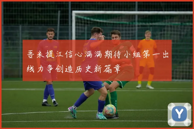 吾米提江信心满满期待小组第一出线力争创造历史新篇章