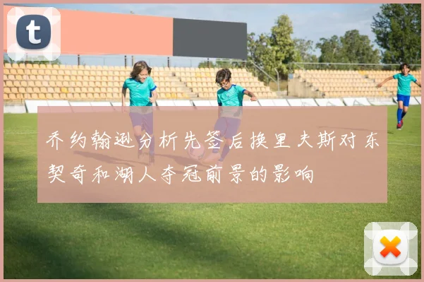 乔约翰逊分析先签后换里夫斯对东契奇和湖人夺冠前景的影响